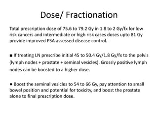 Dose/ Fractionation
Total prescription dose of 75.6 to 79.2 Gy in 1.8 to 2 Gy/fx for low
risk cancers and intermediate or high risk cases doses upto 81 Gy
provide improved PSA assessed disease control.
■ If treating LN prescribe initial 45 to 50.4 Gy/1.8 Gy/fx to the pelvis
(lymph nodes + prostate + seminal vesicles). Grossly positive lymph
nodes can be boosted to a higher dose.
● Boost the seminal vesicles to 54 to 66 Gy, pay attention to small
bowel position and potential for toxicity, and boost the prostate
alone to final prescription dose.
 