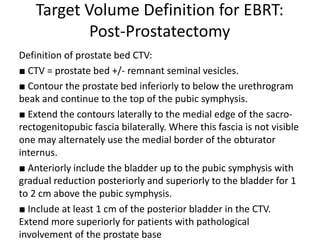 Target Volume Definition for EBRT:
Post-Prostatectomy
Definition of prostate bed CTV:
■ CTV = prostate bed +/- remnant seminal vesicles.
■ Contour the prostate bed inferiorly to below the urethrogram
beak and continue to the top of the pubic symphysis.
■ Extend the contours laterally to the medial edge of the sacro-
rectogenitopubic fascia bilaterally. Where this fascia is not visible
one may alternately use the medial border of the obturator
internus.
■ Anteriorly include the bladder up to the pubic symphysis with
gradual reduction posteriorly and superiorly to the bladder for 1
to 2 cm above the pubic symphysis.
■ Include at least 1 cm of the posterior bladder in the CTV.
Extend more superiorly for patients with pathological
involvement of the prostate base
 
