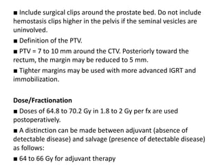■ Include surgical clips around the prostate bed. Do not include
hemostasis clips higher in the pelvis if the seminal vesicles are
uninvolved.
■ Definition of the PTV.
■ PTV = 7 to 10 mm around the CTV. Posteriorly toward the
rectum, the margin may be reduced to 5 mm.
■ Tighter margins may be used with more advanced IGRT and
immobilization.
Dose/Fractionation
■ Doses of 64.8 to 70.2 Gy in 1.8 to 2 Gy per fx are used
postoperatively.
■ A distinction can be made between adjuvant (absence of
detectable disease) and salvage (presence of detectable disease)
as follows:
■ 64 to 66 Gy for adjuvant therapy
 