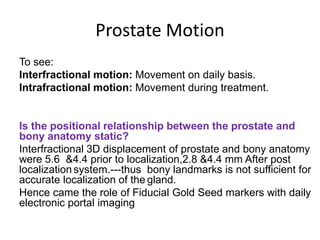 Prostate Motion
To see:
Interfractional motion: Movement on daily basis.
Intrafractional motion: Movement during treatment.
Is the positional relationship between the prostate and
bony anatomy static?
Interfractional 3D displacement of prostate and bony anatomy
were 5.6 &4.4 prior to localization,2.8 &4.4 mm After post
localization system.---thus bony landmarks is not sufficient for
accurate localization of the gland.
Hence came the role of Fiducial Gold Seed markers with daily
electronic portal imaging
 