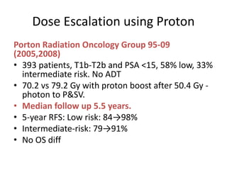 Dose Escalation using Proton
Porton Radiation Oncology Group 95-09
(2005,2008)
• 393 patients, T1b-T2b and PSA <15, 58% low, 33%
intermediate risk. No ADT
• 70.2 vs 79.2 Gy with proton boost after 50.4 Gy -
photon to P&SV.
• Median follow up 5.5 years.
• 5-year RFS: Low risk: 84→98%
• Intermediate-risk: 79→91%
• No OS diff
 