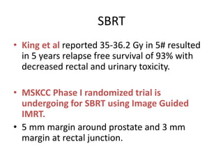 SBRT
• King et al reported 35-36.2 Gy in 5# resulted
in 5 years relapse free survival of 93% with
decreased rectal and urinary toxicity.
• MSKCC Phase I randomized trial is
undergoing for SBRT using Image Guided
IMRT.
• 5 mm margin around prostate and 3 mm
margin at rectal junction.
 