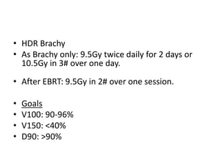 • HDR Brachy
• As Brachy only: 9.5Gy twice daily for 2 days or
10.5Gy in 3# over one day.
• After EBRT: 9.5Gy in 2# over one session.
• Goals
• V100: 90-96%
• V150: <40%
• D90: >90%
 