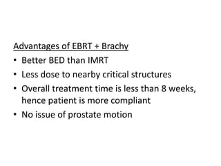 Advantages of EBRT + Brachy
• Better BED than IMRT
• Less dose to nearby critical structures
• Overall treatment time is less than 8 weeks,
hence patient is more compliant
• No issue of prostate motion
 
