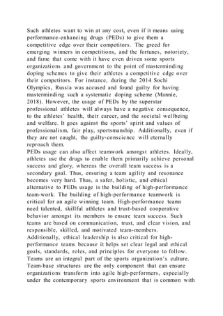 Such athletes want to win at any cost, even if it means using
performance-enhancing drugs (PEDs) to give them a
competitive edge over their competitors. The greed for
emerging winners in competitions, and the fortunes, notoriety,
and fame that come with it have even driven some sports
organizations and government to the point of masterminding
doping schemes to give their athletes a competitive edge over
their competitors. For instance, during the 2014 Sochi
Olympics, Russia was accused and found guilty for having
masterminding such a systematic doping scheme (Mannie,
2018). However, the usage of PEDs by the superstar
professional athletes will always have a negative consequence,
to the athletes’ health, their career, and the societal wellbeing
and welfare. It goes against the sports’ spirit and values of
professionalism, fair play, sportsmanship. Additionally, even if
they are not caught, the guilty-conscience will eternally
reproach them.
PEDs usage can also affect teamwork amongst athletes. Ideally,
athletes use the drugs to enable them primarily achieve personal
success and glory, whereas the overall team success is a
secondary goal. Thus, ensuring a team agility and resonance
becomes very hard. Thus, a safer, holistic, and ethical
alternative to PEDs usage is the building of high-performance
team-work. The building of high-performance teamwork is
critical for an agile winning team. High-performance teams
need talented, skillful athletes and trust-based cooperative
behavior amongst its members to ensure team success. Such
teams are based on communication, trust, and clear vision, and
responsible, skilled, and motivated team-members.
Additionally, ethical leadership is also critical for high-
performance teams because it helps set clear legal and ethical
goals, standards, roles, and principles for everyone to follow.
Teams are an integral part of the sports organization’s culture.
Team-base structures are the only component that can ensure
organizations transform into agile high-performers, especially
under the contemporary sports environment that is common with
 
