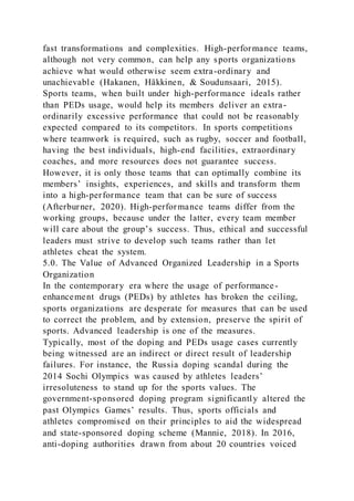 fast transformations and complexities. High-performance teams,
although not very common, can help any sports organizations
achieve what would otherwise seem extra-ordinary and
unachievable (Hakanen, Häkkinen, & Soudunsaari, 2015).
Sports teams, when built under high-performance ideals rather
than PEDs usage, would help its members deliver an extra-
ordinarily excessive performance that could not be reasonably
expected compared to its competitors. In sports competitions
where teamwork is required, such as rugby, soccer and football,
having the best individuals, high-end facilities, extraordinary
coaches, and more resources does not guarantee success.
However, it is only those teams that can optimally combine its
members’ insights, experiences, and skills and transform them
into a high-performance team that can be sure of success
(Afterburner, 2020). High-performance teams differ from the
working groups, because under the latter, every team member
will care about the group’s success. Thus, ethical and successful
leaders must strive to develop such teams rather than let
athletes cheat the system.
5.0. The Value of Advanced Organized Leadership in a Sports
Organization
In the contemporary era where the usage of performance-
enhancement drugs (PEDs) by athletes has broken the ceiling,
sports organizations are desperate for measures that can be used
to correct the problem, and by extension, preserve the spirit of
sports. Advanced leadership is one of the measures.
Typically, most of the doping and PEDs usage cases currently
being witnessed are an indirect or direct result of leadership
failures. For instance, the Russia doping scandal during the
2014 Sochi Olympics was caused by athletes leaders’
irresoluteness to stand up for the sports values. The
government-sponsored doping program significantly altered the
past Olympics Games’ results. Thus, sports officials and
athletes compromised on their principles to aid the widespread
and state-sponsored doping scheme (Mannie, 2018). In 2016,
anti-doping authorities drawn from about 20 countries voiced
 