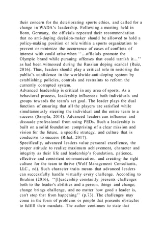 their concern for the deteriorating sports ethics, and called for a
change in WADA’s leadership. Following a meeting held in
Bonn, Germany, the officials repeated their recommendation
that no anti-doping decision-maker should be allowed to hold a
policy-making position or role within a sports organization to
prevent or minimize the occurrence of cases of conflicts of
interest with could arise when ‘‘…officials promote the
Olympic brand while pursuing offenses that could tarnish it…’’
as had been witnessed during the Russian doping scandal (Ruiz,
2016). Thus, leaders should play a critical role in restoring the
public’s confidence in the worldwide anti-doping system by
establishing policies, controls and restraints to reform the
currently corrupted system.
Advanced leadership is critical in any area of sports. As a
behavioral process, leadership influences both individuals and
groups towards the team’s set goal. The leader plays the dual
function of ensuring that all the players are satisfied while
simultaneously steering the individual and the entire team to a
success (Sampla, 2014). Advanced leaders can influence and
dissuade professional from using PEDs. Such a leadership is
built on a solid foundation comprising of a clear mission and
vision for the future, a specific strategy, and culture that is
conducive to success (Rihal, 2017).
Specifically, advanced leaders value personal excellence, the
proper attitude to realize maximum achievement, character and
integrity as their life and leadership’s foundation, patience,
effective and consistent communication, and creating the right
culture for the team to thrive (Wolf Management Consultants,
LLC., nd). Such character traits means that advanced leaders
can successfully handle virtually every challenge. According to
Ibrahim (2016), ‘‘[l]eadership constantly presents challenges
both to the leader's abilities and a person, things and change;
change brings challenge, and no matter how good a leader is,
can't stop that from happening’’ (p.73). The challenges may
come in the form of problems or people that presents obstacles
to fulfill their mandate. The author continues to state that
 