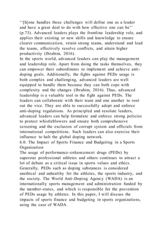 ‘‘[h[one handles those challenges will define one as a leader
and have a great deal to do with how effective one can be’’
(p.73). Advanced leaders plays the frontline leadership role, and
applies their existing or new skills and knowledge to ensure
clearer communication, retain strong teams, understand and lead
the teams, effectively resolve conflicts, and attain higher
productivity (Ibrahim, 2016).
In the sports world, advanced leaders can play the management
and leadership role. Apart from doing the tasks themselves, they
can empower their subordinates to implement and achieve anti -
doping goals. Additionally, the fights against PEDs usage is
both complex and challenging, advanced leaders are well
equipped to handle them because they can both cope with
complexity and the changes (Ibrahim, 2016). Thus, advanced
leadership is a valuable tool in the fight against PEDs. The
leaders can collaborate with their team and one another to root
out the vice. They are able to successfully adopt and enforce
anti-doping regulations. As principled and resolute leaders,
advanced leaders can help formulate and enforce strong policies
to protect whistleblowers and ensure both comprehensive
screening and the exclusion of corrupt system and officials from
international competitions. Such leaders can also exercise their
influence to halt the global doping network.
6.0. The Impact of Sports Finance and Budgeting in a Sports
Organization
The usage of performance-enhancement drugs (PEDs) by
superstar professional athletes and others continues to attract a
lot of debate as a critical issue in sports values and ethics.
Generally, PEDs such as doping substances is considered
unethical and unhealthy for the athletes, the sports industry, and
the society. The World Anti-Doping Agency (WADA) is an
internationally sports management and administration funded by
the member-states, and which is responsible for the prevention
of PEDs usage by athletes. In this paper, I will discuss the
impacts of sports finance and budgeting in sports organizations,
using the case of WADA.
 
