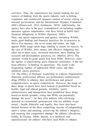 activities. Thus, the organization has started looking for new
sources of funding from the sports industry such as betting
companies and commercial sponsors instead of solely relying on
national governments and the International Olympic Committee
(IOC) (Homewood, 2012; Grohmann, 2019). Additionally, the
agency have also in the past contemplated on including tougher
measures against stakeholders who have failed to fulfill their
financial obligations to WADA (Sportcal, 2003).
Thus, any sports organization and agency, including WADA,
needs good funding and financial practices for its practices to
thrive. For instance, due to its scope and nature, the fight
against PEDs usage needs huge funding to ensure its success. In
the case of WADA, more money and effective budgeting has
often led to more tests, increased detection, more funding for
research and development practices, etc. (Moller, 2017). The
outcome would be good sports free from PEDs. However, since
the agency is experiencing gross financial constraints, it has not
been effective in funding its operations. The result is the
burgeoning number of undetected PEDs cases, and other
unethical sports practices.
7.0. The Ethics of Strategic Leadership in a Sports Organization
Superstar professional athletes use performance-enhancement
drugs (PEDs) to enhance their performance and general
competitiveness in sports competitions. However, the usage of
these drugs in sports have been banned or prohibited based on
health, legal and ethical grounds. Globally, sports
administrators and management have prohibited these drugs
based on health grounds, citing that PEDs can potentially
damage the users’ – be they elite athletes who risk being
detected or recreational sportsperson who are unlikely to get
tested – health. Ethically and legally, they have also been
banned because of the three compelling reasons of safeguarding
sport’s values and meaning, preserving the athlete’s integrity,
and ensuring fair competition amongst the athletes (Savulescu,
Foddy, & Clayton, 2004). Ideally, it is unethical and
unprofessional for athletes who have used PEDs to enhance
 