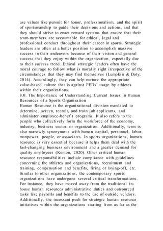 use values like pursuit for honor, professionalism, and the spirit
of sportsmanship to guide their decisions and actions, and that
they should strive to enact reward systems that ensure that their
team-members are accountable for ethical, legal and
professional conduct throughout their career in sports. Strategic
leaders are often at a better position to accomplish massive
success in their endeavors because of their vision and general
success that they enjoy within the organization, especially due
to their success trend. Ethical strategic leaders often have the
moral courage to follow what is morally right irrespective of the
circumstances that they may find themselves (Lumpkin & Doty,
2014). Accordingly, they can help nurture the appropriate
value-based culture that is against PEDs’ usage by athletes
within their organizations.
8.0. The Importance of Understanding Current Issues in Human
Resources of a Sports Organization
Human Resource is the organizational division mandated to
determine, screen, recruit, and train job applicants, and
administer employee-benefit programs. It also refers to the
people who collectively form the workforce of the economy,
industry, business sector, or organization. Additionally, term is
also narrowly synonymous with human capital, personnel, labor,
manpower, people, or associates. In sports organizations, human
resource is very essential because it helps them deal with the
fast-changing business environment and a greater demand for
quality employees (Kenton, 2020). Other critical human
resource responsibilities include compliance with guidelines
concerning the athletes and organizations, recruitment and
training, compensation and benefits, firing or laying-off, etc.
Similar to other organizations, the contemporary sports
organizations have undergone several critical transformations.
For instance, they have moved away from the traditional in-
house human resources administrative duties and outsourced
tasks like payrolls and benefits to the use of outside vendors.
Additionally, the incessant push for strategic human resource
initiatives within the organizations starting from as far as the
 