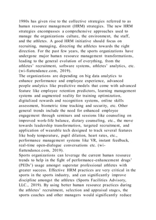 1980s has given rise to the collective strategies referred to as
human resource management (HRM) strategies. The new HRM
strategies encompasses a comprehensive approaches used to
manage the organizations culture, the environment, the staff,
and the athletes. A good HRM initiative should focus on
recruiting, managing, directing the athletes towards the right
direction. For the past few years, the sports organizations have
undergone major human resource management transformations,
leading to the general evolution of everything, from the
athletes’ recruitment, software systems, athletes’ analytics, etc.
(wi-fiattendance.com, 2019).
The organizations are depending on big data analytics to
enhance performance and employee experience, advanced
people analytics like predictive models that come with advanced
feature like employee retention predictors, learning management
systems and augmented reality for training optimization,
digitalized rewards and recognition systems, online skills
assessment, biometric time tracking and security, etc. Other
general trends include the need for enhanced employee
engagement through seminars and sessions like counseling on
improved work-life balance, dietary counseling, etc., the move
towards leadership transformation, targeted recruitment, and
application of wearable tech designed to track several features
like body temperature, pupil dilation, heart rates, etc.,
performance management systems like VR, instant feedback,
real-time open-dialogue conversations etc. (wi-
fiattendance.com, 2019).
Sports organizations can leverage the current human resource
trends to help in the fight of performance-enhancement drugs’
(PEDs’) usage amongst superstar professional athletes with
greater success. Effective HRM practices are very critical in the
sports in the sports industry, and can significantly improve
discipline amongst the athletes (Sports Facilities Advisory,
LLC., 2019). By using better human resource practices during
the athletes’ recruitment, selection and appraisal stages, the
sports coaches and other managers would significantly reduce
 