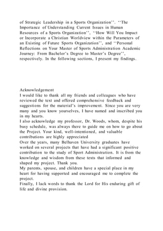 of Strategic Leadership in a Sports Organization’’. ‘‘The
Importance of Understanding Current Issues in Human
Resources of a Sports Organization’’, ‘‘How Will You Impact
or Incorporate a Christian Worldview within the Parameters of
an Existing of Future Sports Organization’’, and ‘‘Personal
Reflections on Your Master of Sports Administration Academic
Journey: From Bachelor’s Degree to Master’s Degree’’,
respectively. In the following sections, I present my findings.
Acknowledgement
I would like to thank all my friends and colleagues who have
reviewed the text and offered comprehensive feedback and
suggestions for the material’s improvement. Since you are very
many and you know yourselves, I have named and inscribed you
in my hearts.
I also acknowledge my professor, Dr. Woods, whom, despite his
busy schedule, was always there to guide me on how to go about
the Project. Your kind, well-intentioned, and valuable
contributions are highly appreciated
Over the years, many Belhaven University graduates have
worked on several projects that have had a significant positive
contribution to the study of Sport Administration. It is from the
knowledge and wisdom from these texts that informed and
shaped my project. Thank you.
My parents, spouse, and children have a special place in my
heart for having supported and encouraged me to complete the
project.
Finally, I lack words to thank the Lord for His enduring gift of
life and divine provision.
 