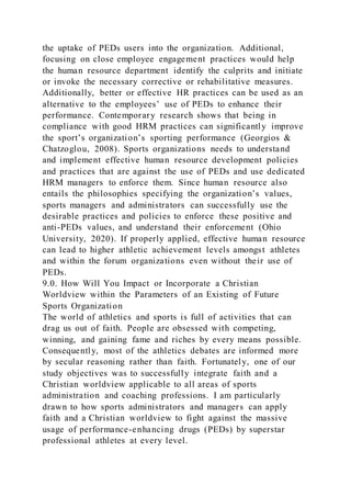the uptake of PEDs users into the organization. Additional,
focusing on close employee engagement practices would help
the human resource department identify the culprits and initiate
or invoke the necessary corrective or rehabilitative measures.
Additionally, better or effective HR practices can be used as an
alternative to the employees’ use of PEDs to enhance their
performance. Contemporary research shows that being in
compliance with good HRM practices can significantly improve
the sport’s organization’s sporting performance (Georgios &
Chatzoglou, 2008). Sports organizations needs to understand
and implement effective human resource development policies
and practices that are against the use of PEDs and use dedicated
HRM managers to enforce them. Since human resource also
entails the philosophies specifying the organization’s values,
sports managers and administrators can successfully use the
desirable practices and policies to enforce these positive and
anti-PEDs values, and understand their enforcement (Ohio
University, 2020). If properly applied, effective human resource
can lead to higher athletic achievement levels amongst athletes
and within the forum organizations even without their use of
PEDs.
9.0. How Will You Impact or Incorporate a Christian
Worldview within the Parameters of an Existing of Future
Sports Organization
The world of athletics and sports is full of activities that can
drag us out of faith. People are obsessed with competing,
winning, and gaining fame and riches by every means possible.
Consequently, most of the athletics debates are informed more
by secular reasoning rather than faith. Fortunately, one of our
study objectives was to successfully integrate faith and a
Christian worldview applicable to all areas of sports
administration and coaching professions. I am particularly
drawn to how sports administrators and managers can apply
faith and a Christian worldview to fight against the massive
usage of performance-enhancing drugs (PEDs) by superstar
professional athletes at every level.
 