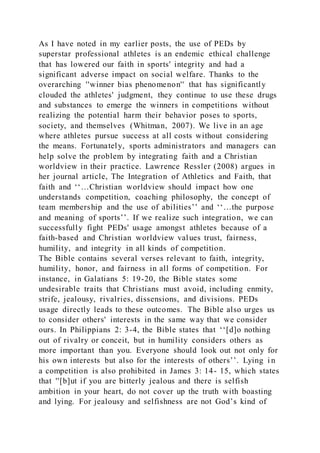 As I have noted in my earlier posts, the use of PEDs by
superstar professional athletes is an endemic ethical challenge
that has lowered our faith in sports' integrity and had a
significant adverse impact on social welfare. Thanks to the
overarching ''winner bias phenomenon'' that has significantly
clouded the athletes' judgment, they continue to use these drugs
and substances to emerge the winners in competitions without
realizing the potential harm their behavior poses to sports,
society, and themselves (Whitman, 2007). We live in an age
where athletes pursue success at all costs without considering
the means. Fortunately, sports administrators and managers can
help solve the problem by integrating faith and a Christian
worldview in their practice. Lawrence Ressler (2008) argues in
her journal article, The Integration of Athletics and Faith, that
faith and ‘‘…Christian worldview should impact how one
understands competition, coaching philosophy, the concept of
team membership and the use of abilities’’ and ‘‘…the purpose
and meaning of sports’’. If we realize such integration, we can
successfully fight PEDs' usage amongst athletes because of a
faith-based and Christian worldview values trust, fairness,
humility, and integrity in all kinds of competition.
The Bible contains several verses relevant to faith, integrity,
humility, honor, and fairness in all forms of competition. For
instance, in Galatians 5: 19-20, the Bible states some
undesirable traits that Christians must avoid, including enmity,
strife, jealousy, rivalries, dissensions, and divisions. PEDs
usage directly leads to these outcomes. The Bible also urges us
to consider others' interests in the same way that we consider
ours. In Philippians 2: 3-4, the Bible states that ‘‘[d]o nothing
out of rivalry or conceit, but in humility considers others as
more important than you. Everyone should look out not only for
his own interests but also for the interests of others’’. Lying i n
a competition is also prohibited in James 3: 14- 15, which states
that ''[b]ut if you are bitterly jealous and there is selfish
ambition in your heart, do not cover up the truth with boasting
and lying. For jealousy and selfishness are not God’s kind of
 