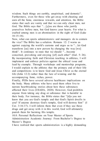 wisdom. Such things are earthly, unspiritual, and demonic''.
Furthermore, even for those who get away with cheating and
earn all the fame, enormous rewards, and attention, the Bible
states that such are vanity and that we can only cheat men, not
God. The Bible says that ''…[y]ou are those who justify
yourselves before men, but God knows your hearts. For what is
exalted among men is an abomination in the sight of God (Luke
16:15-16).
Now, what can sports administrators and managers do to contain
the vice? The Bible has a solution. Romans 12: 2 warns us
against copying the world's customs and urges us to ''…let God
transform [us] into a new person by changing the way [we]
think''. It continues to state that we should ''…become
conceited, provoking and envying [of] each other'' (Gal. 5: 26).
By incorporating faith and Christian teaching in athletes, I will
implement and enforce policies against the ethical issue and
lead by example. Through workshops and mentorship programs,
I would explain to the athletes that the primary end of their life
and competitions is to know God and Jesus Christ as the eternal
life (John 12:2) rather than the lure of winning and the
accompanying fame, riches, power.
Finally, PEDs have several adverse healthcare implications on
the body. Many athletes who have used them often live to
narrate heartbreaking stories about how these substances
affected their lives (USADA, 2020). However, God prohibits
anyone from taking any drug or substance that is harmful to
their body. For instance, the Bible states that ''[d]o you not
know that you are God's temple and that God's Spirit dwells in
you? If anyone destroys God's temple, God will destroy him’’ (I
Cor. 3:16-17). I will inform them that even if they use these
drugs and get away with it in this world, God will ultimately
punish them for harming His temple.
10.0. Personal Reflections on Your Master of Sports
Administration Academic Journey: From Bachelor’s Degree to
Master’s Degree
I have realized that sports administration is a highly demanding
 