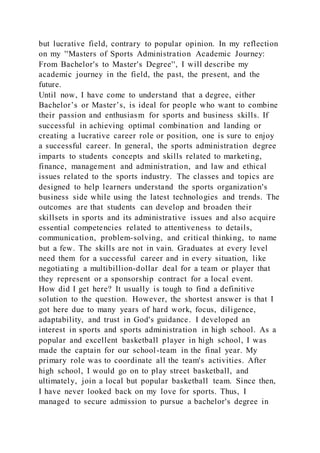 but lucrative field, contrary to popular opinion. In my reflection
on my ''Masters of Sports Administration Academic Journey:
From Bachelor's to Master's Degree'', I will describe my
academic journey in the field, the past, the present, and the
future.
Until now, I have come to understand that a degree, either
Bachelor’s or Master’s, is ideal for people who want to combine
their passion and enthusiasm for sports and business skills. If
successful in achieving optimal combination and landing or
creating a lucrative career role or position, one is sure to enjoy
a successful career. In general, the sports administration degree
imparts to students concepts and skills related to marketing,
finance, management and administration, and law and ethical
issues related to the sports industry. The classes and topics are
designed to help learners understand the sports organization's
business side while using the latest technologies and trends. The
outcomes are that students can develop and broaden their
skillsets in sports and its administrative issues and also acquire
essential competencies related to attentiveness to details,
communication, problem-solving, and critical thinking, to name
but a few. The skills are not in vain. Graduates at every level
need them for a successful career and in every situation, like
negotiating a multibillion-dollar deal for a team or player that
they represent or a sponsorship contract for a local event.
How did I get here? It usually is tough to find a definitive
solution to the question. However, the shortest answer is that I
got here due to many years of hard work, focus, diligence,
adaptability, and trust in God's guidance. I developed an
interest in sports and sports administration in high school. As a
popular and excellent basketball player in high school, I was
made the captain for our school-team in the final year. My
primary role was to coordinate all the team's activities. After
high school, I would go on to play street basketball, and
ultimately, join a local but popular basketball team. Since then,
I have never looked back on my love for sports. Thus, I
managed to secure admission to pursue a bachelor's degree in
 