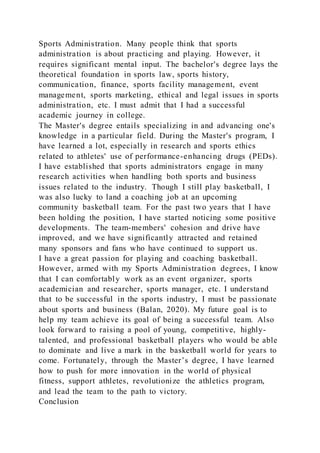 Sports Administration. Many people think that sports
administration is about practicing and playing. However, it
requires significant mental input. The bachelor's degree lays the
theoretical foundation in sports law, sports history,
communication, finance, sports facility management, event
management, sports marketing, ethical and legal issues in sports
administration, etc. I must admit that I had a successful
academic journey in college.
The Master's degree entails specializing in and advancing one's
knowledge in a particular field. During the Master's program, I
have learned a lot, especially in research and sports ethics
related to athletes' use of performance-enhancing drugs (PEDs).
I have established that sports administrators engage in many
research activities when handling both sports and business
issues related to the industry. Though I still play basketball, I
was also lucky to land a coaching job at an upcoming
community basketball team. For the past two years that I have
been holding the position, I have started noticing some positive
developments. The team-members' cohesion and drive have
improved, and we have significantly attracted and retained
many sponsors and fans who have continued to support us.
I have a great passion for playing and coaching basketball.
However, armed with my Sports Administration degrees, I know
that I can comfortably work as an event organizer, sports
academician and researcher, sports manager, etc. I understand
that to be successful in the sports industry, I must be passionate
about sports and business (Balan, 2020). My future goal is to
help my team achieve its goal of being a successful team. Also
look forward to raising a pool of young, competitive, highly-
talented, and professional basketball players who would be able
to dominate and live a mark in the basketball world for years to
come. Fortunately, through the Master’s degree, I have learned
how to push for more innovation in the world of physical
fitness, support athletes, revolutionize the athletics program,
and lead the team to the path to victory.
Conclusion
 