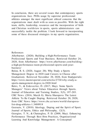 In conclusion, there are several issues that contemporary sports
organizations face. PEDs usage by superstar professional
athletes amongst the most significant ethical concerns that the
organizations must dealt with as soon as possible. With the right
team, skills, leadership, resources and the incorporation of faith
and Christian worldview in sports, sports administrators can
successfully tackle the problem. I look forward to incorporating
some of these discussed strategies in my sports organization.
References
Afterburner. (2020). Building a High-Performance Team:
Professional Sports and Your Business. Retrieved October 24,
2020, from Afterburner: https://www.afterburner.com/building-
a-high-performance-team-professional-sports-and-your-
business/
Balan, R. S. (2020, August 20). Why Study a Sports
Management Degree in 2020 (and Careers to Choose after
Graduation). Retrieved November 20, 2020, from Studyportals:
https://www.mastersportal.com/articles/2724/why-study-a-
sports-management-degree-in-2020.html
Balci, V., & Erdeveciler, Ö. (2017, May). Some Sports
Managers’ Views about Values Education through Sports.
Journal of Education and Training Studies, 5(5), 197-203.
CBC News. (2016, March 8). Maria Sharapova The Latest
Athlete To Be Caught Doping. Retrieved October 20, 2020,
from CBC News: https://www.cbc.ca/news/world/sharapova-
list-drug-athletes-1.3480918
Geeraets, V. (2018). Ideology, Doping and the Spirit of Sport.
Journal of Sports, Ethics and Philosophy, 12(3).
Georgios, T. N., & Chatzoglou, P. D. (2008, May). Enhancing
Performance Through Best Hrm Practices, Organizational
Learning And Knowledge Management: A Conceptual
 
