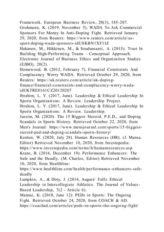 Framework. European Business Review, 20(3), 185-207.
Grohmann, K. (2019, November 5). WADA To Ask Commercial
Sponsors For Money In Anti-Doping Fight. Retrieved January
29, 2020, from Reuters: https://www.reuters.com/article/us-
sport-doping-wada-sponsors-idUSKBN1XF1IZ
Hakanen, M., Häkkinen, M., & Soudunsaari, A. (2015). Trust In
Building High-Performing Teams – Conceptual Approach.
Electronic Journal of Business Ethics and Organization Studies
(EJBO), 20(2).
Homewood, B. (2012, February 7). Financial Constraints And
Complacency Worry WADA. Retrieved October 29, 2020, from
Reuters: https://uk.reuters.com/article/uk-doping-
finance/financial-constraints-and-complacency-worry-wada-
idUKTRE8161CZ20120207
Ibrahim, L. Y. (2017, June). Leadership & Ethical Leadership In
Sports Organizations: A Review. Leadership Project.
Ibrahim, L. Y. (2017, June). Leadership & Ethical Leadership In
Sports Organizations: A Review. Leadership.
Jussim, M. (2020). The 15 Biggest Steroid, P.E.D., and Doping
Scandals in Sports History. Retrieved October 22, 2020, from
Men's Journal: https://www.mensjournal.com/sports/15-biggest-
steroid-ped-and-doping-scandals-sports-history/
Kenton, W. (2020, July 28). Human Resources (HR). (J. Mansa,
Editor) Retrieved November 10, 2020, from Investopedia:
https://www.investopedia.com/terms/h/humanresources.asp
Krans, B. (2016, December 19). Performance Enhancers: The
Safe and the Deadly. (M. Charles, Editor) Retrieved November
10, 2020, from Healthline:
https://www.healthline.com/health/performance-enhancers-safe-
deadly
Lumpkin, A., & Doty, J. (2014, August/ Fall). Ethical
Leadership in Intercollegiate Athletics. The Journal of Values-
Based Leadership, 7(2 - Article 6).
Mannie, K. (2018, June 12). PEDs in Sports: The Ongoing
Fight. Retrieved October 24, 2020, from COACH & AD:
https://coachad.com/articles/peds-in-sports-the-ongoing-fight/
 