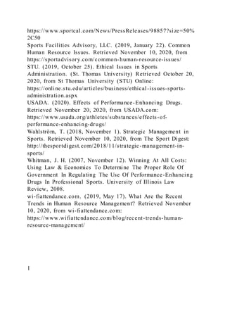 https://www.sportcal.com/News/PressReleases/98857?size=50%
2C50
Sports Facilities Advisory, LLC. (2019, January 22). Common
Human Resource Issues. Retrieved November 10, 2020, from
https://sportadvisory.com/common-human-resource-issues/
STU. (2019, October 25). Ethical Issues in Sports
Administration. (St. Thomas University) Retrieved October 20,
2020, from St Thomas University (STU) Online:
https://online.stu.edu/articles/business/ethical-issues-sports-
administration.aspx
USADA. (2020). Effects of Performance-Enhancing Drugs.
Retrieved November 20, 2020, from USADA.com:
https://www.usada.org/athletes/substances/effects-of-
performance-enhancing-drugs/
Wahlström, T. (2018, November 1). Strategic Management in
Sports. Retrieved November 10, 2020, from The Sport Digest:
http://thesportdigest.com/2018/11/strategic-management-in-
sports/
Whitman, J. H. (2007, November 12). Winning At All Costs:
Using Law & Economics To Determine The Proper Role Of
Government In Regulating The Use Of Performance-Enhancing
Drugs In Professional Sports. University of Illinois Law
Review, 2008.
wi-fiattendance.com. (2019, May 17). What Are the Recent
Trends in Human Resource Management? Retrieved November
10, 2020, from wi-fiattendance.com:
https://www.wifiattendance.com/blog/recent-trends-human-
resource-management/
1
 