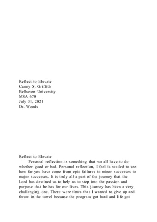 Reflect to Elevate
Camry S. Griffith
Belhaven University
MSA 670
July 31, 2021
Dr. Woods
Reflect to Elevate
Personal reflection is something that we all have to do
whether good or bad. Personal reflection, I feel is needed to see
how far you have come from epic failures to minor successes to
major successes. It is truly all a part of the journey that the
Lord has destined us to help us to step into the passion and
purpose that he has for our lives. This journey has been a very
challenging one. There were times that I wanted to give up and
throw in the towel because the program got hard and life got
 