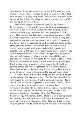 even harder. Those are also the times that I felt made me who I
am today. Those times continue to give me purpose and reflect
back on how far I have truly come. This journey will soon come
to an end, but it has truly given me a better prospective on life
and one up in my career field.
One of the biggest differences between my Master’s
Degree journey versus my Bachelors is the time management
skills that I had to develop. Going into this program, I was
unaware of how truly immature my time management skills
were. This journey has definitely tested those immature skills
and truly forced me to develop them so that I could complete
assignments on time and also ensure that I could do everyday
life things that were required of me like work and home chores.
Many graduate students have added their student role to a
current role structure which may include job, spouse and
parental responsibilities, home maintenance and community and
church responsibilities. Even though attempts may be made to
alter this role structure, often a residue of unfulfilled role
expectations remains to contribute to role conflict (Dyk, 1987).
Some weeks instead of going out as I would have in undergrad,
I had to stay home to do the work to ensure that I could get
passing grades and turn assignments in in a timely manner.
There was no one really there they I seen two or three times a
week. It was up to me to be responsible and get things done.
Accountability was another thing that this program taught
me throughout this two year tenure. This has been instilled in
me because the only person, I had to count on was me. I knew
that if I did not do an assignment it was on me. I knew if I did
not give my best on an assignment, it was my fault.
Accountability refers to the implicit or explicit expectation that
an individual may be called upon to account for his or her
actions or inactions (Oussedik, Cline, Su, Masicampo,
Kammrath, Ip, & Feldman, 2019). There was no blaming anyone
for anything, but self so I has to hold myself accountable to
make sure I got my assignments done. This tool I feel is what
truly taught me how to count on myself and how to believe and
 