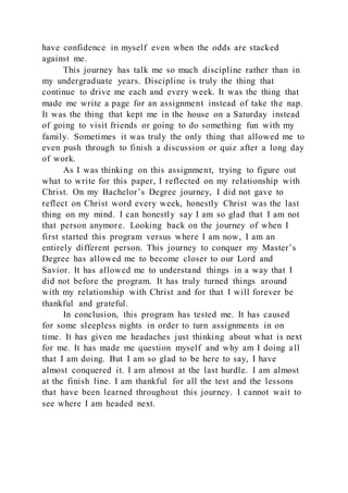 have confidence in myself even when the odds are stacked
against me.
This journey has talk me so much discipline rather than in
my undergraduate years. Discipline is truly the thing that
continue to drive me each and every week. It was the thing that
made me write a page for an assignment instead of take the nap.
It was the thing that kept me in the house on a Saturday instead
of going to visit friends or going to do something fun with my
family. Sometimes it was truly the only thing that allowed me to
even push through to finish a discussion or quiz after a long day
of work.
As I was thinking on this assignment, trying to figure out
what to write for this paper, I reflected on my relationship with
Christ. On my Bachelor’s Degree journey, I did not gave to
reflect on Christ word every week, honestly Christ was the last
thing on my mind. I can honestly say I am so glad that I am not
that person anymore. Looking back on the journey of when I
first started this program versus where I am now, I am an
entirely different person. This journey to conquer my Master’s
Degree has allowed me to become closer to our Lord and
Savior. It has allowed me to understand things in a way that I
did not before the program. It has truly turned things around
with my relationship with Christ and for that I will forever be
thankful and grateful.
In conclusion, this program has tested me. It has caused
for some sleepless nights in order to turn assignments in on
time. It has given me headaches just thinking about what is next
for me. It has made me question myself and why am I doing all
that I am doing. But I am so glad to be here to say, I have
almost conquered it. I am almost at the last hurdle. I am almost
at the finish line. I am thankful for all the test and the lessons
that have been learned throughout this journey. I cannot wait to
see where I am headed next.
 