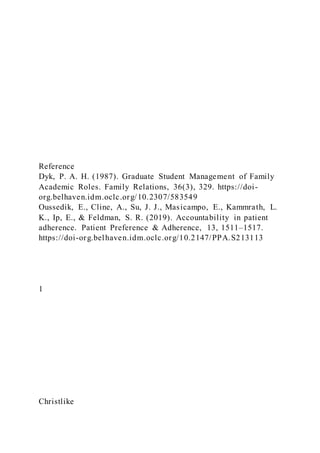 Reference
Dyk, P. A. H. (1987). Graduate Student Management of Family
Academic Roles. Family Relations, 36(3), 329. https://doi-
org.belhaven.idm.oclc.org/10.2307/583549
Oussedik, E., Cline, A., Su, J. J., Masicampo, E., Kammrath, L.
K., Ip, E., & Feldman, S. R. (2019). Accountability in patient
adherence. Patient Preference & Adherence, 13, 1511–1517.
https://doi-org.belhaven.idm.oclc.org/10.2147/PPA.S213113
1
Christlike
 