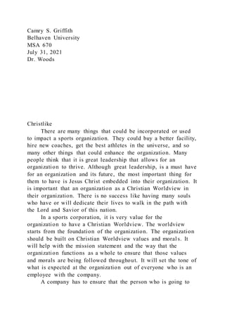 Camry S. Griffith
Belhaven University
MSA 670
July 31, 2021
Dr. Woods
Christlike
There are many things that could be incorporated or used
to impact a sports organization. They could buy a better facility,
hire new coaches, get the best athletes in the universe, and so
many other things that could enhance the organization. Many
people think that it is great leadership that allows for an
organization to thrive. Although great leadership, is a must have
for an organization and its future, the most important thing for
them to have is Jesus Christ embedded into their organization. It
is important that an organization as a Christian Worldview in
their organization. There is no success like having many souls
who have or will dedicate their lives to walk in the path with
the Lord and Savior of this nation.
In a sports corporation, it is very value for the
organization to have a Christian Worldview. The worldview
starts from the foundation of the organization. The organization
should be built on Christian Worldview values and moral s. It
will help with the mission statement and the way that the
organization functions as a whole to ensure that those values
and morals are being followed throughout. It will set the tone of
what is expected at the organization out of everyone who is an
employee with the company.
A company has to ensure that the person who is going to
 
