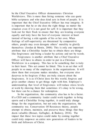 be the Chief Executive Officer demonstrates Christian
Worldviews. This is more than hiring someone who can quote
bible scriptures and who does kind acts in front of people. It is
important that the Chief Executive Officer has true integrity. It
is important that he or she does the right things no matter the
situation even if it is not good for self. It is important that they
look out for their flock to ensure that they are treating everyone
equally and truly have the best of everyone interest at heart
instead of having a side agenda of his or her own. When
feelings of self-superiority are threatened by comparative
others, people may even derogate others’ morality to glorify
themselves (Jordan & Monin, 2008). This is only one important
attribute that a Christlike leader has to obtain there are things
like forgiveness and being a leader by actions and not by words.
Forgiveness is another attribute that a Chief Executive
Officer will have to obtain in order to put in a Christian
Worldview in a company. This has to be something that is truly
in their heart. This act cannot be faked. This is an act that will
people to so many of the employees in the organizations. It will
show them that everyone makes mistakes, but everyone also
deserves to be forgiven if they are truly sincere about the
forgiveness. It is as if Christ does for this world, forgives and
gives another chance to get things right with him. Employee’s
understanding that level of forgiveness will reduce stress levels
at work by showing them that sometimes it’s okay to be wrong,
but there can be a chance for redemption.
In the organization, the community also has to be a factor.
If a CEO and a community leader could work together to bring
sports and a Christlike living together, it could truly change
things for the organization, but not only the organization, the
community too. Conservation Of Resources theory, people
attempt to obtain, maintain, and preserve those things that they
deem valuable (Brouer, Gallagher, & Badawy, 2016). The
impact that those two topics could make by coming together
could truly empower an entire new generation of leaders to be
birth and followers of Christ.
 