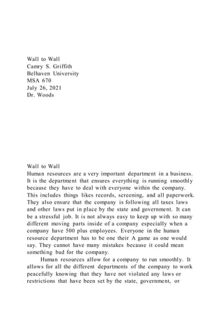 Wall to Wall
Camry S. Griffith
Belhaven University
MSA 670
July 26, 2021
Dr. Woods
Wall to Wall
Human resources are a very important department in a business.
It is the department that ensures everything is running smoothly
because they have to deal with everyone within the company.
This includes things likes records, screening, and all paperwork.
They also ensure that the company is following all taxes laws
and other laws put in place by the state and government. It can
be a stressful job. It is not always easy to keep up with so many
different moving parts inside of a company especially when a
company have 500 plus employees. Everyone in the human
resource department has to be one their A game as one would
say. They cannot have many mistakes because it could mean
something bad for the company.
Human resources allow for a company to run smoothly. It
allows for all the different departments of the company to work
peacefully knowing that they have not violated any laws or
restrictions that have been set by the state, government, or
 
