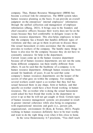 company. Thus, Human Resource Management (HRM) has
become a critical link for enterprises. The HRM system takes
human resource planning as the basis. It can provide an overall
judgment on the enterprises’ internal employees’ information
through the unified collection and management of employee
information (Zhang, 2021). It brings ease to the founders and
chief executive officers because their worry does not lie on the
issues because they feel comfortable to delegate issues to the
human resource department. This also helps employees to know
that the company has a branch that handles different types of
violations and they can go to them in private to discuss those
like sexual harassment or extra assistance that the company
provides to workers of the company. The handle many things in
house is also nice for the company because they do not have to
constantly outsource for help in the department.
Current issues come up in the human resource department
because all of human resource departments are not ran the same.
Some different companies run them totally different from
others. It can be said that the backbone of a company is its
human resource department. Although human resource has been
around for hundreds of years. It can be said that some
company’s human resources departments are the keeper of the
secrets of what goes on within the company. For example,
several workers could report a co-worker that they feel has
sexual harassed them in any shape, form or fashion, and that
specific co-worker could have a best friend working in human
resources. The co-worker who is doing the sexual harassment
could asked his best friend that works in the department to
cover it up so that he will not get caught or fired. Certain types
of human resource management systems are presumed to result
in greater internal coherence while also being in congruence
with organizational missions and goals (i.e., person–job,
organizational, environment fit (Kim, & Torneo, 2021). People
working in human resources definitely have to be trust worthy
and want to do the right thing even when it hits close to home.
In the verse Deuteronomy 6:7 proclaims, “You shall teach
 