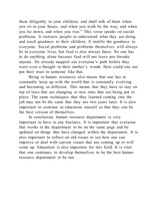 them diligently to your children, and shall talk of them when
you sit in your house, and when you walk by the way, and when
you lie down, and when you rise.” This verse speaks on social
problems. It instructs people to understand what they are doing
and teach goodness to their children. It instills the goodness in
everyone. Social problems and problems themselves will always
be in everyone lives, but God is also always there. No one has
to do anything alone because God will not leave por forsake
anyone. He already mapped out everyone’s path before they
were even a thought in their mother’s womb. How could one not
put their trust in someone like that.
Being in human resources also means that one has to
constantly keep up with the world that is constantly evolving
and becoming so different. This means that they have to stay on
top of laws that are changing or new ones that are being put in
place. The same techniques that they learned coming into the
job may not be the same that they use two years later. It is also
important to continue to education oneself so that they can be
the best version of themselves.
In conclusion, human resource department is very
important to have in any business. It is important that everyone
that works in the department to be on the same page and be
updated on things that have changed within the department. It is
also important to reflect on old issues to see how one can
improve or deal with current issues that are coming up or will
come up. Education is also important for this field. It is vital
that one continues to develop themselves to be the best human
resource department to be ran.
 