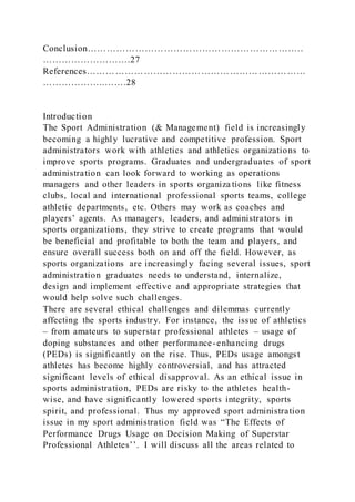 Conclusion…………………………………………………………..
……………………….27
References……………………………………………………………
………………..…….28
Introduction
The Sport Administration (& Management) field is increasingly
becoming a highly lucrative and competitive profession. Sport
administrators work with athletics and athletics organizations to
improve sports programs. Graduates and undergraduates of sport
administration can look forward to working as operations
managers and other leaders in sports organiza tions like fitness
clubs, local and international professional sports teams, college
athletic departments, etc. Others may work as coaches and
players’ agents. As managers, leaders, and administrators in
sports organizations, they strive to create programs that would
be beneficial and profitable to both the team and players, and
ensure overall success both on and off the field. However, as
sports organizations are increasingly facing several issues, sport
administration graduates needs to understand, internalize,
design and implement effective and appropriate strategies that
would help solve such challenges.
There are several ethical challenges and dilemmas currently
affecting the sports industry. For instance, the issue of athletics
– from amateurs to superstar professional athletes – usage of
doping substances and other performance-enhancing drugs
(PEDs) is significantly on the rise. Thus, PEDs usage amongst
athletes has become highly controversial, and has attracted
significant levels of ethical disapproval. As an ethical issue in
sports administration, PEDs are risky to the athletes health-
wise, and have significantly lowered sports integrity, sports
spirit, and professional. Thus my approved sport administration
issue in my sport administration field was “The Effects of
Performance Drugs Usage on Decision Making of Superstar
Professional Athletes’’. I will discuss all the areas related to
 