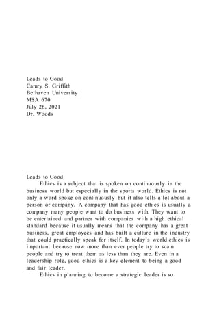 Leads to Good
Camry S. Griffith
Belhaven University
MSA 670
July 26, 2021
Dr. Woods
Leads to Good
Ethics is a subject that is spoken on continuously in the
business world but especially in the sports world. Ethics is not
only a word spoke on continuously but it also tells a lot about a
person or company. A company that has good ethics is usually a
company many people want to do business with. They want to
be entertained and partner with companies with a high ethical
standard because it usually means that the company has a great
business, great employees and has built a culture in the industry
that could practically speak for itself. In today’s world ethics is
important because now more than ever people try to scam
people and try to treat them as less than they are. Even in a
leadership role, good ethics is a key element to being a good
and fair leader.
Ethics in planning to become a strategic leader is so
 