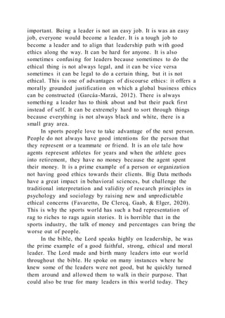 important. Being a leader is not an easy job. It is was an easy
job, everyone would become a leader. It is a tough job to
become a leader and to align that leadership path with good
ethics along the way. It can be hard for anyone. It is also
sometimes confusing for leaders because sometimes to do the
ethical thing is not always legal, and it can be vice versa
sometimes it can be legal to do a certain thing, but it is not
ethical. This is one of advantages of discourse ethics: it offers a
morally grounded justification on which a global business ethics
can be constructed (Garcáa-Marzá, 2012). There is always
something a leader has to think about and but their pack first
instead of self. It can be extremely hard to sort through things
because everything is not always black and white, there is a
small gray area.
In sports people love to take advantage of the next person.
People do not always have good intentions for the person that
they represent or a teammate or friend. It is an ole tale how
agents represent athletes for years and when the athlete goes
into retirement, they have no money because the agent spent
their money. It is a prime example of a person or organization
not having good ethics towards their clients. Big Data methods
have a great impact in behavioral sciences, but challenge the
traditional interpretation and validity of research principles in
psychology and sociology by raising new and unpredictable
ethical concerns (Favaretto, De Clercq, Gaab, & Elger, 2020).
This is why the sports world has such a bad representation of
rag to riches to rags again stories. It is horrible that in the
sports industry, the talk of money and percentages can bring the
worse out of people.
In the bible, the Lord speaks highly on leadership, he was
the prime example of a good faithful, strong, ethical and moral
leader. The Lord made and birth many leaders into our world
throughout the bible. He spoke on many instances where he
knew some of the leaders were not good, but he quickly turned
them around and allowed them to walk in their purpose. That
could also be true for many leaders in this world today. They
 