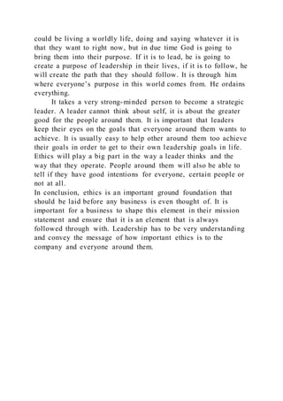 could be living a worldly life, doing and saying whatever it is
that they want to right now, but in due time God is going to
bring them into their purpose. If it is to lead, he is going to
create a purpose of leadership in their lives, if it is to follow, he
will create the path that they should follow. It is through him
where everyone’s purpose in this world comes from. He ordains
everything.
It takes a very strong-minded person to become a strategic
leader. A leader cannot think about self, it is about the greater
good for the people around them. It is important that leaders
keep their eyes on the goals that everyone around them wants to
achieve. It is usually easy to help other around them too achieve
their goals in order to get to their own leadership goals in life.
Ethics will play a big part in the way a leader thinks and the
way that they operate. People around them will also be able to
tell if they have good intentions for everyone, certain people or
not at all.
In conclusion, ethics is an important ground foundation that
should be laid before any business is even thought of. It is
important for a business to shape this element in their mission
statement and ensure that it is an element that is always
followed through with. Leadership has to be very understanding
and convey the message of how important ethics is to the
company and everyone around them.
 