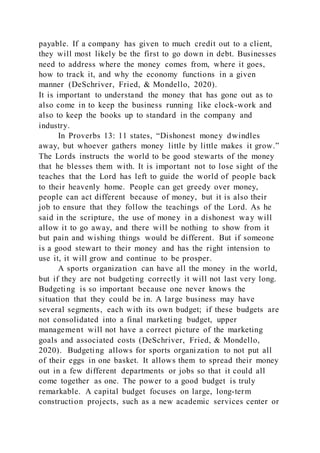 payable. If a company has given to much credit out to a client,
they will most likely be the first to go down in debt. Businesses
need to address where the money comes from, where it goes,
how to track it, and why the economy functions in a given
manner (DeSchriver, Fried, & Mondello, 2020).
It is important to understand the money that has gone out as to
also come in to keep the business running like clock-work and
also to keep the books up to standard in the company and
industry.
In Proverbs 13: 11 states, “Dishonest money dwindles
away, but whoever gathers money little by little makes it grow.”
The Lords instructs the world to be good stewarts of the money
that he blesses them with. It is important not to lose sight of the
teaches that the Lord has left to guide the world of people back
to their heavenly home. People can get greedy over money,
people can act different because of money, but it is also their
job to ensure that they follow the teachings of the Lord. As he
said in the scripture, the use of money in a dishonest way will
allow it to go away, and there will be nothing to show from it
but pain and wishing things would be different. But if someone
is a good stewart to their money and has the right intension to
use it, it will grow and continue to be prosper.
A sports organization can have all the money in the world,
but if they are not budgeting correctly it will not last very long.
Budgeting is so important because one never knows the
situation that they could be in. A large business may have
several segments, each with its own budget; if these budgets are
not consolidated into a final marketing budget, upper
management will not have a correct picture of the marketing
goals and associated costs (DeSchriver, Fried, & Mondello,
2020). Budgeting allows for sports organization to not put all
of their eggs in one basket. It allows them to spread their money
out in a few different departments or jobs so that it could all
come together as one. The power to a good budget is truly
remarkable. A capital budget focuses on large, long-term
construction projects, such as a new academic services center or
 