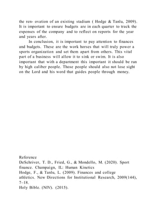 the ren- ovation of an existing stadium ( Hodge & Tanlu, 2009).
It is important to ensure budgets are in each quarter to track the
expenses of the company and to reflect on reports for the year
and years after.
In conclusion, it is important to pay attention to finances
and budgets. These are the work horses that will truly power a
sports organization and set them apart from others. This vital
part of a business will allow it to sink or swim. It is also
important that with a department this important it should be run
by high caliber people. Those people should also not lose sight
on the Lord and his word that guides people through money.
Reference
DeSchriver, T. D., Fried, G., & Mondello, M. (2020). Sport
finance. Champaign, IL: Human Kinetics
Hodge, F., & Tanlu, L. (2009). Finances and college
athletics. New Directions for Institutional Research, 2009(144),
7–18.
Holy Bible. (NIV). (2015).
 