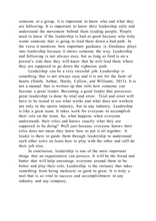 someone or a group, it is important to know who and what they
are following. It is important to know their leadership style and
understand the movement behind them leading people. People
need to know if the leadership is bad or good because who truly
wants someone that is going to lead them down a bad path. In
the verse it mentions how important guidance is. Guidance plays
into leadership because it shows someone the way. Leadership
and following is not always easy, but as long as God is on a
person’s side then they will know that he will lead them where
they are supposed to go down the righteous path.
Leadership can be a very stressful job. Leadership is
something that is not always easy and it is not for the faint of
hearts (Smith, Arthur, Hardy, Callow, and Williams, 2013). It is
not a manual that is written up that tells how someone can
become a great leader. Becoming a good leader that possesses
great leadership is done by trial and error. Trial and error will
have to be tested to see what works and what does not workout
not only in the sports industry, but in any industry. Leadership
is like a great team. It takes work for everyone to accomplish
their role on the team. So, what happens when everyone
understands their roles and knows exactly what they are
supposed to be doing? Well just because everyone knows their
roles does not mean they know how to put it all together. A
leader is there to guide them through leadership to understand
each other roles an learn how to play with the other and still do
their job also.
In conclusion, leadership is one of the most important
things that an organization can possess. It will be the bread and
butter that will help encourage everyone around them to be
better and play their role. Leadership is the instance that takes
something from being mediocre or good to great. It is truly a
tool that is so vital to success and accomplishment in any
industry and any company.
 