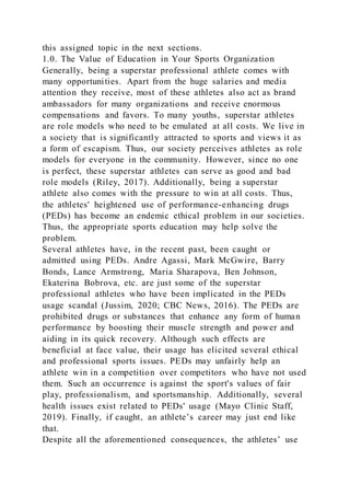 this assigned topic in the next sections.
1.0. The Value of Education in Your Sports Organization
Generally, being a superstar professional athlete comes with
many opportunities. Apart from the huge salaries and media
attention they receive, most of these athletes also act as brand
ambassadors for many organizations and receive enormous
compensations and favors. To many youths, superstar athletes
are role models who need to be emulated at all costs. We live in
a society that is significantly attracted to sports and views it as
a form of escapism. Thus, our society perceives athletes as role
models for everyone in the community. However, since no one
is perfect, these superstar athletes can serve as good and bad
role models (Riley, 2017). Additionally, being a superstar
athlete also comes with the pressure to win at all costs. Thus,
the athletes' heightened use of performance-enhancing drugs
(PEDs) has become an endemic ethical problem in our societies.
Thus, the appropriate sports education may help solve the
problem.
Several athletes have, in the recent past, been caught or
admitted using PEDs. Andre Agassi, Mark McGwire, Barry
Bonds, Lance Armstrong, Maria Sharapova, Ben Johnson,
Ekaterina Bobrova, etc. are just some of the superstar
professional athletes who have been implicated in the PEDs
usage scandal (Jussim, 2020; CBC News, 2016). The PEDs are
prohibited drugs or substances that enhance any form of human
performance by boosting their muscle strength and power and
aiding in its quick recovery. Although such effects are
beneficial at face value, their usage has elicited several ethical
and professional sports issues. PEDs may unfairly help an
athlete win in a competition over competitors who have not used
them. Such an occurrence is against the sport's values of fair
play, professionalism, and sportsmanship. Additionally, several
health issues exist related to PEDs' usage (Mayo Clinic Staff,
2019). Finally, if caught, an athlete’s career may just end like
that.
Despite all the aforementioned consequences, the athletes’ use
 