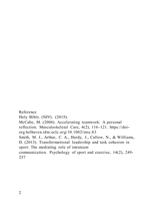 Reference
Holy Bible. (NIV). (2015).
McCabe, M. (2006). Accelerating teamwork: A personal
reflection. Musculoskeletal Care, 4(2), 116–121. https://doi-
org.belhaven.idm.oclc.org/10.1002/msc.83
Smith, M. J., Arthur, C. A., Hardy, J., Callow, N., & Williams,
D. (2013). Transformational leadership and task cohesion in
sport: The mediating role of intrateam
communication. Psychology of sport and exercise, 14(2), 249-
257
2
 