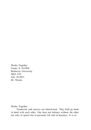 Works Together
Camry S. Griffith
Belhaven University
MSA 670
July 10,2021
Dr. Woods
Works Together
Teamwork and success are intertwined. They both go hand
in hand with each other. One does not balance without the other
not only in sports but in personal life and in business. It is so
 