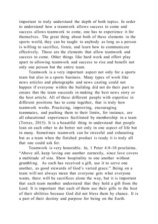 important to truly understand the depth of both topics. In order
to understand how a teamwork allows success to come and
success allows teamwork to come, one has to experience it for
themselves. The great thing about both of these elements in the
sports world, they can be taught to anybody as long as a person
is willing to sacrifice, listen, and learn how to communicate
effectively. Those are the elements that allow teamwork and
success to come. Other things like hard work and effort play
apart in allowing teamwork and success to rise and benefit not
only one person but the entire team.
Teamwork is a very important aspect not only for a sports
team but also in a sports business. Many types of work like
news articles and photographs and news casting could not
happen if everyone within the building did not do their part to
ensure that the team succeeds in making the best news story or
the best article. All of these different people with expertise in
different positions has to come together, that is truly how
teamwork works. Practicing, improving, encouraging
teammates, and pushing them to their limits, for instance, are
all educational experiences facilitated by membership in a team
(Torres, 2015). It is a beautiful thing to understand that people
lean on each other to do better not only in one aspect of life but
in many. Sometimes teamwork can be stressful and exhausting
but as a team when the finished product is ready it is truly all
that one could ask for.
Teamwork is very honorable. In, 1 Peter 4:8-10 proclaims,
“Above all, keep loving one another earnestly, since love covers
a multitude of sins. Show hospitality to one another without
grumbling. As each has received a gift, use it to serve one
another, as good stewards of God’s varied grace.” Being on a
team will not always mean that everyone gets what everyone
wants, there will be sacrifices alone the way, but it is important
that each team member understand that they hold a gift from the
Lord. It is important that each of them use their gifts to the best
of their abilities because God did not bless them by chance. It is
a part of their destiny and purpose for being on the Earth.
 