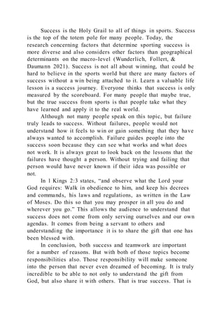 Success is the Holy Grail to all of things in sports. Success
is the top of the totem pole for many people. Today, the
research concerning factors that determine sporting success is
more diverse and also considers other factors than geographical
determinants on the macro-level (Wunderlich, Follert, &
Daumann 2021). Success is not all about winning, that could be
hard to believe in the sports world but there are many factors of
success without a win being attached to it. Learn a valuable life
lesson is a success journey. Everyone thinks that success is only
measured by the scoreboard. For many people that maybe true,
but the true success from sports is that people take what they
have learned and apply it to the real world.
Although not many people speak on this topic, but failure
truly leads to success. Without failures, people would not
understand how it feels to win or gain something that they have
always wanted to accomplish. Failure guides people into the
success soon because they can see what works and what does
not work. It is always great to look back on the lessons that the
failures have thought a person. Without trying and failing that
person would have never known if their idea was possible or
not.
In 1 Kings 2:3 states, “and observe what the Lord your
God requires: Walk in obedience to him, and keep his decrees
and commands, his laws and regulations, as written in the Law
of Moses. Do this so that you may prosper in all you do and
wherever you go.” This allows the audience to understand that
success does not come from only serving ourselves and our own
agendas. It comes from being a servant to others and
understanding the importance it is to share the gift that one has
been blessed with.
In conclusion, both success and teamwork are important
for a number of reasons. But with both of those topics become
responsibilities also. Those responsibility will make someone
into the person that never even dreamed of becoming. It is truly
incredible to be able to not only to understand the gift from
God, but also share it with others. That is true success. That is
 