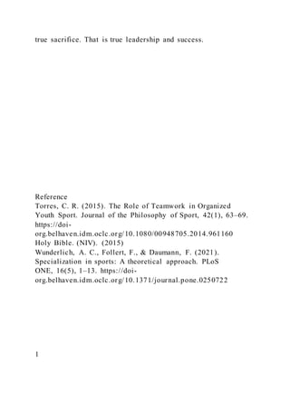 true sacrifice. That is true leadership and success.
Reference
Torres, C. R. (2015). The Role of Teamwork in Organized
Youth Sport. Journal of the Philosophy of Sport, 42(1), 63–69.
https://doi-
org.belhaven.idm.oclc.org/10.1080/00948705.2014.961160
Holy Bible. (NIV). (2015)
Wunderlich, A. C., Follert, F., & Daumann, F. (2021).
Specialization in sports: A theoretical approach. PLoS
ONE, 16(5), 1–13. https://doi-
org.belhaven.idm.oclc.org/10.1371/journal.pone.0250722
1
 