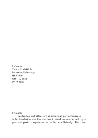 It Counts
Camry S. Griffith
Belhaven University
MSA 670
July 10, 2021
Dr. Woods
It Counts
Leadership and ethics are an important part of business. It
is the foundation that business has to stand on in order to keep a
great and positive reputation and to be ran efficiently. There are
 