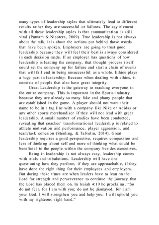 many types of leadership styles that ultimatel y lead to different
results rather they are successful or failures. The key element
with all these leadership styles is that communication is still
vital (Putnam & Nicotera, 2009). True leadership is not always
about the talk, it is about the actions put behind those words
that have been spoken. Employers are going to trust good
leadership because they will feel their best is always considered
in each decision made. If an employer has questions of how
leadership is leading the company, that thought process itself
could set the company up for failure and start a chain of events
that will fail end in being unsuccessful as a whole. Ethics plays
a huge part in leadership. Because when dealing with ethics, it
consists of people that also have great integrity.
Great Leadership is the gateway to reaching everyone in
the entire company. This is important in the Sports industry
because they are already so many fake and phony people that
are established in the game. A player should not want their
name to be in a tag line with a company like Nike or Adidas or
any other sports merchandiser if they will not lead with great
leadership. A small number of studies have been conducted,
revealing that coaches’ transformational leadership is related to
athlete motivation and performance, player aggression, and
team/task cohesion (Stenling, & Tafvelin, 2014). Great
leadership requires a good perspective, requires compassion and
less of thinking about self and more of thinking what could be
beneficial to the people within the company besides executives.
Being in leadership is not always easy, leadership comes
with trials and tribulations. Leadership will have one
questioning how they perform, if they are approachable, if they
have done the right thing for their employees and employers.
But during these times are when leaders have to lean on the
Lord for strength and perseverance to continue the journey that
the Lord has placed them on. In Isaiah 4:10 he proclaims, “So
do not fear, for I am with you; do not be dismayed, for I am
your God. I will strengthen you and help you; I will uphold you
with my righteous right hand.”
 