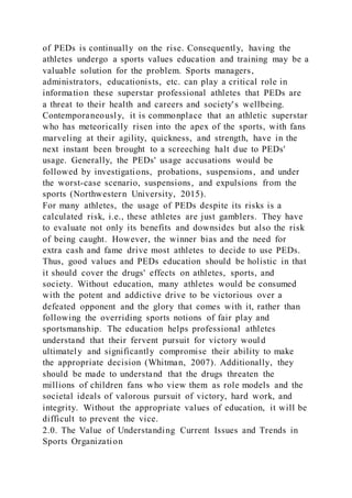 of PEDs is continually on the rise. Consequently, having the
athletes undergo a sports values education and training may be a
valuable solution for the problem. Sports managers,
administrators, educationists, etc. can play a critical role in
information these superstar professional athletes that PEDs are
a threat to their health and careers and society's wellbeing.
Contemporaneously, it is commonplace that an athletic superstar
who has meteorically risen into the apex of the sports, with fans
marveling at their agility, quickness, and strength, have in the
next instant been brought to a screeching halt due to PEDs'
usage. Generally, the PEDs' usage accusations would be
followed by investigations, probations, suspensions, and under
the worst-case scenario, suspensions, and expulsions from the
sports (Northwestern University, 2015).
For many athletes, the usage of PEDs despite its risks is a
calculated risk, i.e., these athletes are just gamblers. They have
to evaluate not only its benefits and downsides but also the risk
of being caught. However, the winner bias and the need for
extra cash and fame drive most athletes to decide to use PEDs.
Thus, good values and PEDs education should be holistic in that
it should cover the drugs' effects on athletes, sports, and
society. Without education, many athletes would be consumed
with the potent and addictive drive to be victorious over a
defeated opponent and the glory that comes with it, rather than
following the overriding sports notions of fair play and
sportsmanship. The education helps professional athletes
understand that their fervent pursuit for victory would
ultimately and significantly compromise their ability to make
the appropriate decision (Whitman, 2007). Additionally, they
should be made to understand that the drugs threaten the
millions of children fans who view them as role models and the
societal ideals of valorous pursuit of victory, hard work, and
integrity. Without the appropriate values of education, it will be
difficult to prevent the vice.
2.0. The Value of Understanding Current Issues and Trends in
Sports Organization
 
