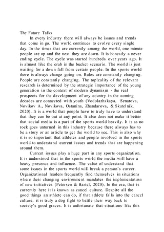 The Future Talks
In every industry there will always be issues and trends
that come in go. The world continues to evolve every single
day. In the times that are currently among the world, one minute
people are up and the next they are down. It is honestly a never
ending cycle. The cycle was started hundreds over years ago. It
is almost like the crab in the bucket scenario. The world is just
waiting for a down fall from certain people. In the sports world
there is always change going on. Rules are constantly changing.
People are constantly changing. The topicality of the relevant
research is determined by the strategic importance of the young
generation in the context of modern dynamism - the real
prospects for the development of any country in the coming
decades are connected with youth (Vodolazhskaya, Senatova,
Novikov A., Novikova, Ostanina, Zhandarova, & Skutelnik,
2020). It is a world that people have to truly have to understand
that they can be out at any point. It also does not make it better
that social media is a part of the sports world heavily. It is as no
rock goes unturned in this industry because there always has to
be a story or an article to get the world to see. This is also why
it is so important that athletes and people involved in the sports
world to understand current issues and trends that are happeni ng
around them.
Current issues play a huge part in any sports organization.
It is understood that in the sports world the media will have a
heavy presence and influence. The value of understand that
some issues in the sports world will break a person’s career.
Organizational leaders frequently find themselves in situations
where their changing environment mandates the implementation
of new initiatives (Petersen & Bartel, 2020). In the era, that is
currently here it is known as cancel culture. Despite all the
good things an athlete can do, if that athlete falls into the cancel
culture, it is truly a dog fight to battle their way back to
society’s good graces. It is unfortunate that situations like this
 